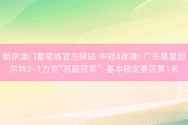 新京澳门葡萄城官方网站 中冠4连捷! 广东晨星创尔特2-1力克“苏超冠军”: 基本锁定赛区第1名