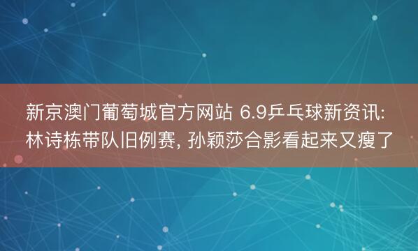 新京澳门葡萄城官方网站 6.9乒乓球新资讯: 林诗栋带队旧例赛， 孙颖莎合影看起来又瘦了