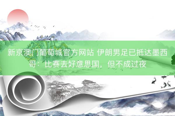 新京澳门葡萄城官方网站 伊朗男足已抵达墨西哥:比赛去好意思国,但不成过夜