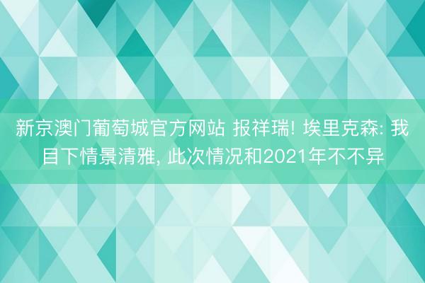 新京澳门葡萄城官方网站 报祥瑞! 埃里克森: 我目下情景清雅, 此次情况和2021年不不异