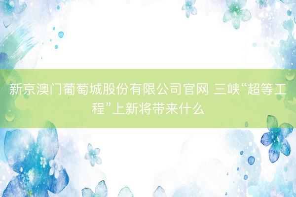 新京澳门葡萄城股份有限公司官网 三峡“超等工程”上新将带来什么
