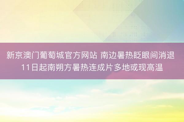 新京澳门葡萄城官方网站 南边暑热眨眼间消退 11日起南朔方暑热连成片多地或现高温
