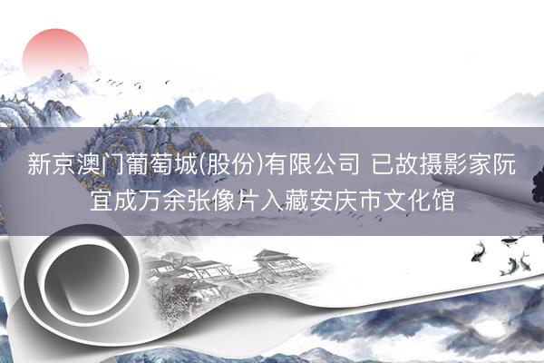 新京澳门葡萄城(股份)有限公司 已故摄影家阮宜成万余张像片入藏安庆市文化馆