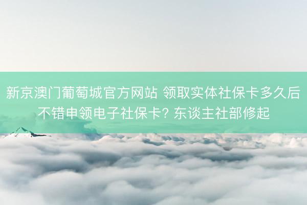 新京澳门葡萄城官方网站 领取实体社保卡多久后不错申领电子社保卡? 东谈主社部修起