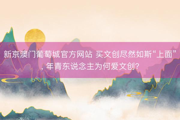 新京澳门葡萄城官方网站 买文创尽然如斯“上面”， 年青东说念主为何爱文创?