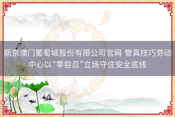 新京澳门葡萄城股份有限公司官网 管具技巧劳动中心以“零容忍”立场守住安全底线