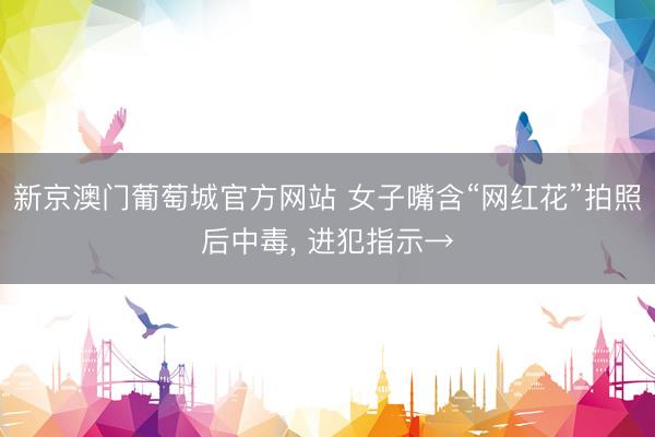 新京澳门葡萄城官方网站 女子嘴含“网红花”拍照后中毒， 进犯指示→