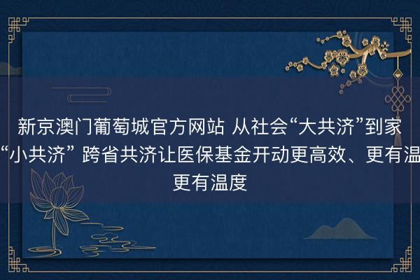 新京澳门葡萄城官方网站 从社会“大共济”到家庭“小共济” 跨省共济让医保基金开动更高效、更有温度