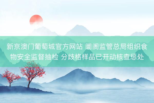 新京澳门葡萄城官方网站 阛阓监管总局组织食物安全监督抽检 分歧格样品已开动核查惩处