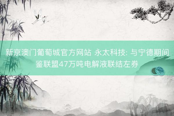 新京澳门葡萄城官方网站 永太科技: 与宁德期间鉴联盟47万吨电解液联结左券