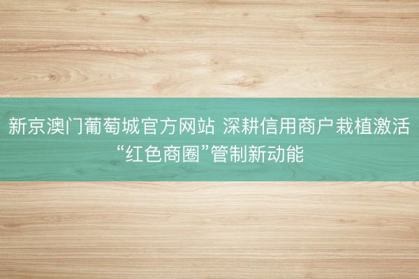 新京澳门葡萄城官方网站 深耕信用商户栽植激活“红色商圈”管制新动能