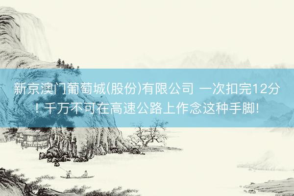 新京澳门葡萄城(股份)有限公司 一次扣完12分! 千万不可在高速公路上作念这种手脚!