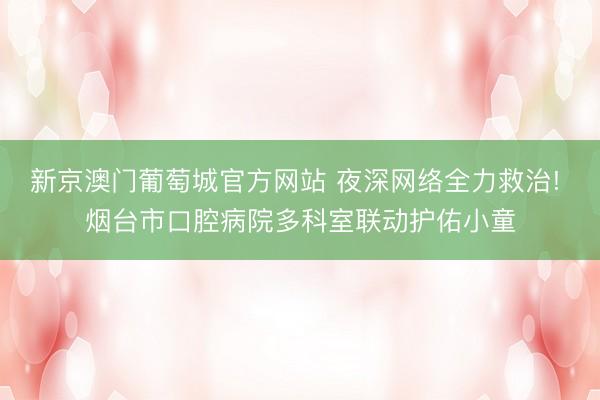 新京澳门葡萄城官方网站 夜深网络全力救治! 烟台市口腔病院多科室联动护佑小童