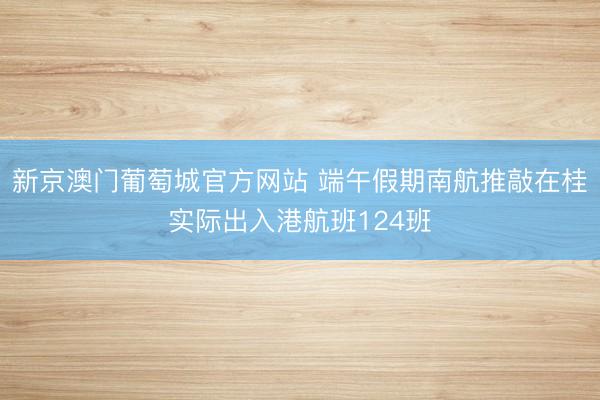 新京澳门葡萄城官方网站 端午假期南航推敲在桂实际出入港航班124班