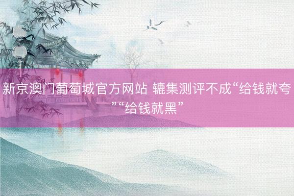新京澳门葡萄城官方网站 辘集测评不成“给钱就夸”“给钱就黑”