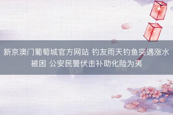 新京澳门葡萄城官方网站 钓友雨天钓鱼突遇涨水被困 公安民警伏击补助化险为夷