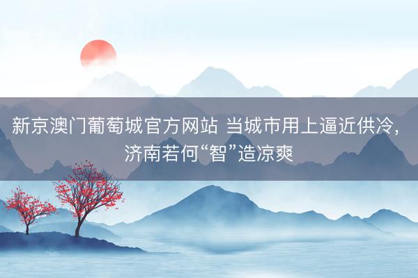 新京澳门葡萄城官方网站 当城市用上逼近供冷， 济南若何“智”造凉爽