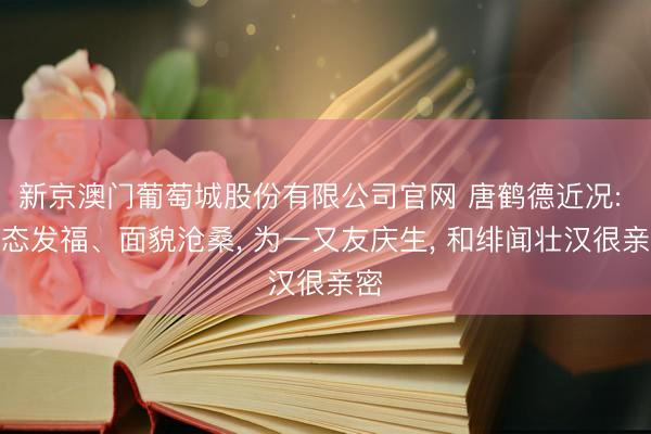 新京澳门葡萄城股份有限公司官网 唐鹤德近况: 体态发福、面貌沧桑， 为一又友庆生， 和绯闻壮汉很亲密