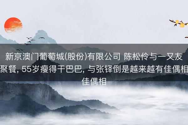 新京澳门葡萄城(股份)有限公司 陈松伶与一又友聚餐， 55岁瘦得干巴巴， 与张铎倒是越来越有佳偶相