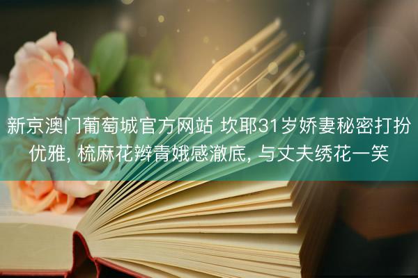 新京澳门葡萄城官方网站 坎耶31岁娇妻秘密打扮优雅， 梳麻花辫青娥感澈底， 与丈夫绣花一笑