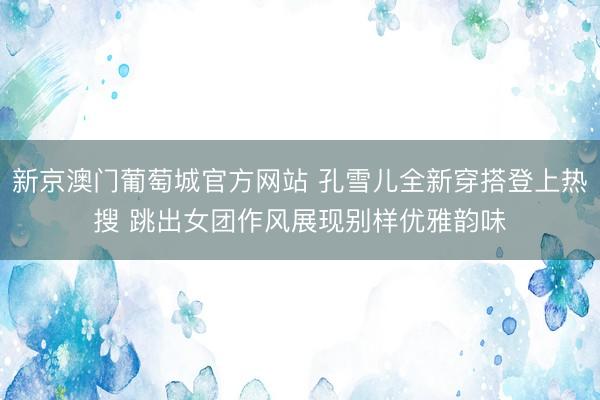 新京澳门葡萄城官方网站 孔雪儿全新穿搭登上热搜 跳出女团作风展现别样优雅韵味