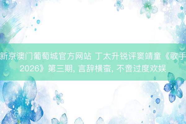 新京澳门葡萄城官方网站 丁太升锐评窦靖童《歌手2026》第三期， 言辞横蛮， 不啻过度欢娱