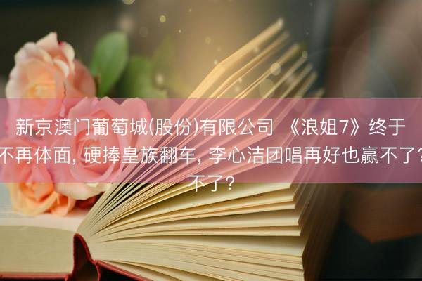 新京澳门葡萄城(股份)有限公司 《浪姐7》终于不再体面， 硬捧皇族翻车， 李心洁团唱再好也赢不了?