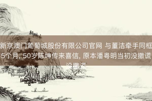 新京澳门葡萄城股份有限公司官网 与董洁牵手同框5个月， 50岁陈坤传来喜信， 原本潘粤明当初没撒谎