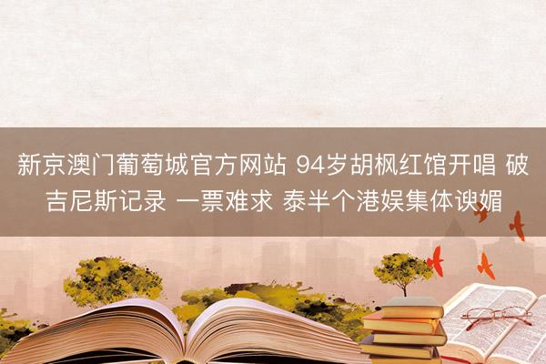 新京澳门葡萄城官方网站 94岁胡枫红馆开唱 破吉尼斯记录 一票难求 泰半个港娱集体谀媚