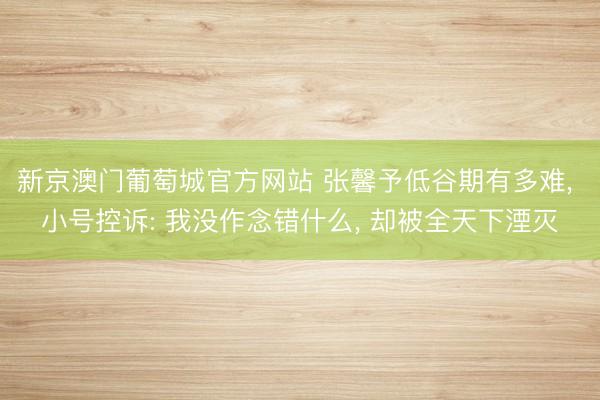新京澳门葡萄城官方网站 张馨予低谷期有多难， 小号控诉: 我没作念错什么， 却被全天下湮灭