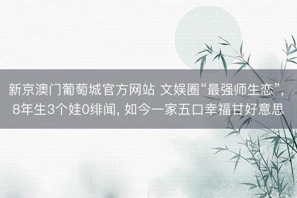 新京澳门葡萄城官方网站 文娱圈“最强师生恋”， 8年生3个娃0绯闻， 如今一家五口幸福甘好意思