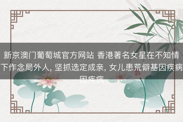 新京澳门葡萄城官方网站 香港著名女星在不知情下作念局外人， 坚抓选定成亲， 女儿患荒僻基因疾病