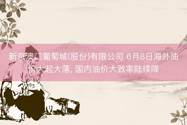 新京澳门葡萄城(股份)有限公司 6月8日海外油价大起大落， 国内油价大致率陆续降