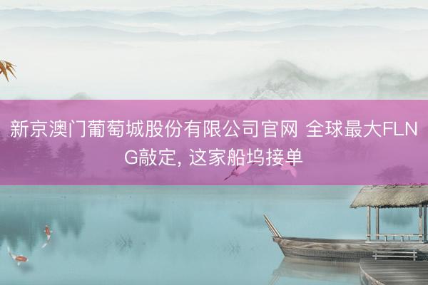 新京澳门葡萄城股份有限公司官网 全球最大FLNG敲定, 这家船坞接单