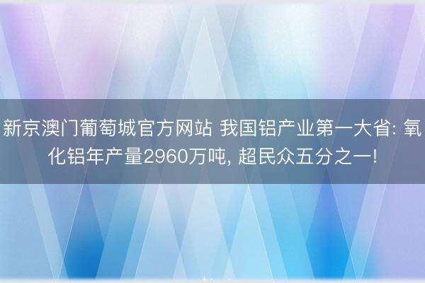 新京澳门葡萄城官方网站 我国铝产业第一大省: 氧化铝年产量2960万吨， 超民众五分之一!