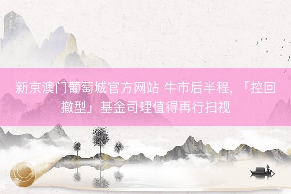 新京澳门葡萄城官方网站 牛市后半程， 「控回撤型」基金司理值得再行扫视