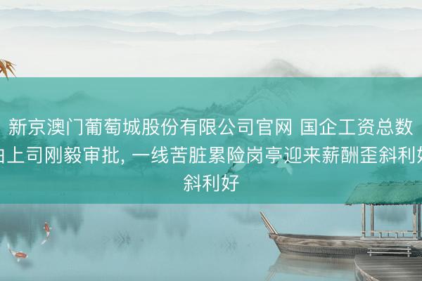新京澳门葡萄城股份有限公司官网 国企工资总数由上司刚毅审批， 一线苦脏累险岗亭迎来薪酬歪斜利好