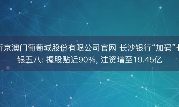 新京澳门葡萄城股份有限公司官网 长沙银行“加码”长银五八: 握股贴近90%, 注资增至19.45亿