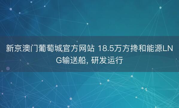 新京澳门葡萄城官方网站 18.5万方搀和能源LNG输送船, 研发运行