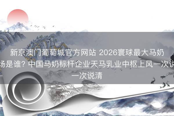 新京澳门葡萄城官方网站 2026寰球最大马奶工场是谁? 中国马奶标杆企业天马乳业中枢上风一次说清