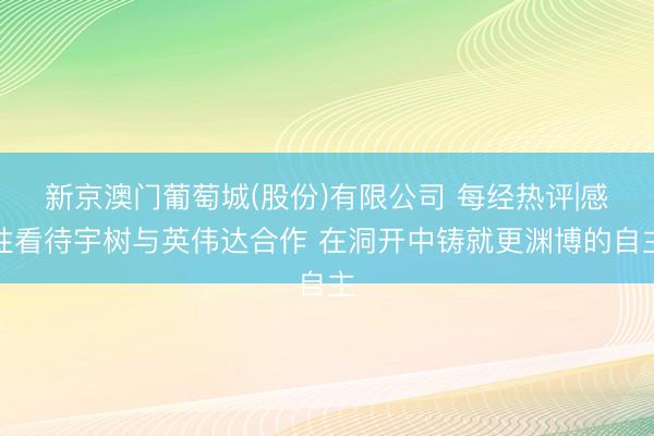 新京澳门葡萄城(股份)有限公司 每经热评|感性看待宇树与英伟达合作 在洞开中铸就更渊博的自主