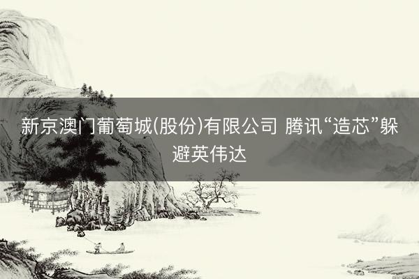 新京澳门葡萄城(股份)有限公司 腾讯“造芯”躲避英伟达