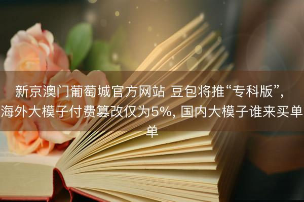 新京澳门葡萄城官方网站 豆包将推“专科版”, 海外大模子付费篡改仅为5%, 国内大模子谁来买单