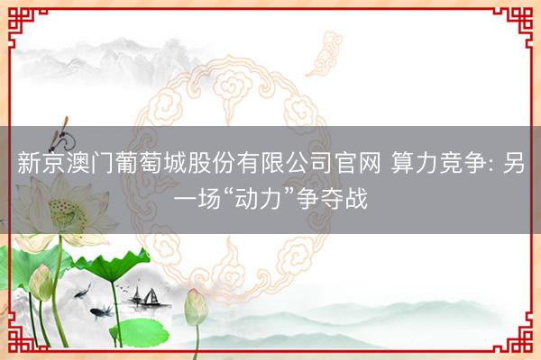 新京澳门葡萄城股份有限公司官网 算力竞争: 另一场“动力”争夺战