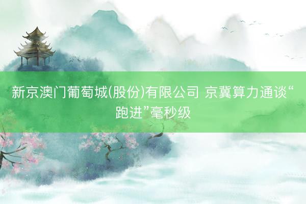 新京澳门葡萄城(股份)有限公司 京冀算力通谈“跑进”毫秒级