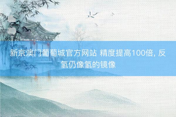 新京澳门葡萄城官方网站 精度提高100倍， 反氢仍像氢的镜像