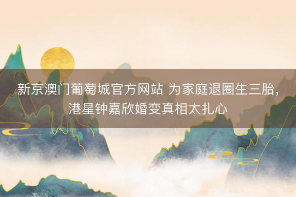 新京澳门葡萄城官方网站 为家庭退圈生三胎，港星钟嘉欣婚变真相太扎心