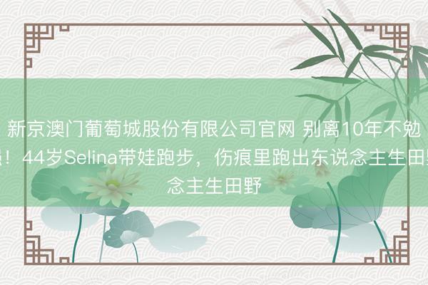 新京澳门葡萄城股份有限公司官网 别离10年不勉强！44岁Selina带娃跑步，伤痕里跑出东说念主生田野