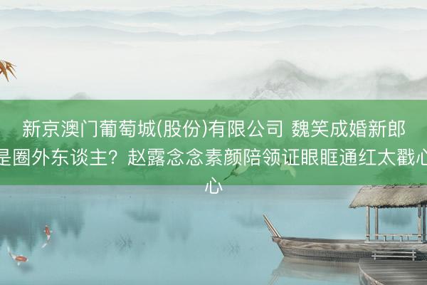 新京澳门葡萄城(股份)有限公司 魏笑成婚新郎是圈外东谈主？赵露念念素颜陪领证眼眶通红太戳心