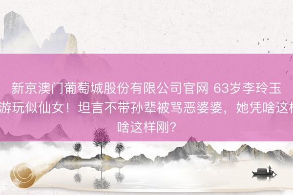 新京澳门葡萄城股份有限公司官网 63岁李玲玉西沙游玩似仙女！坦言不带孙辈被骂恶婆婆，她凭啥这样刚?